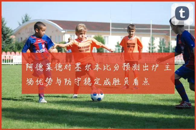 阿德莱德对墨尔本比分预测出炉 主场优势与防守稳定成胜负看点