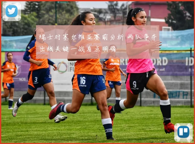 瑞士对塞尔维亚赛前分析 两队争夺出线关键一战看点明确