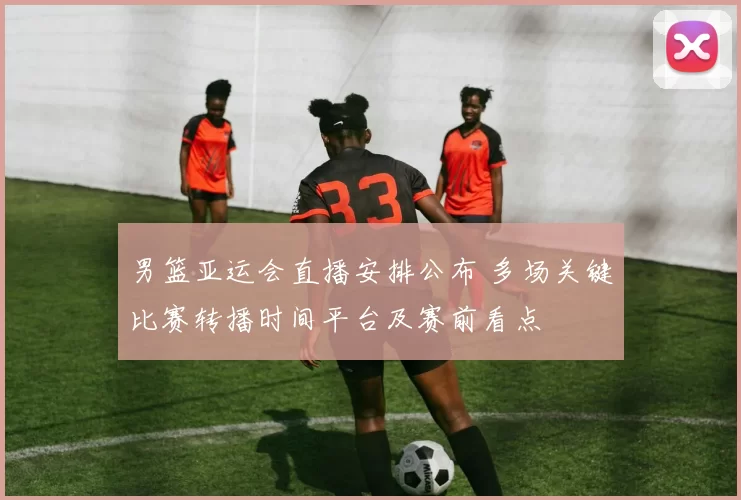 男篮亚运会直播安排公布 多场关键比赛转播时间平台及赛前看点