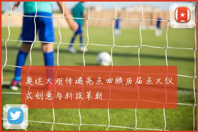 奥运火炬传递亮点回顾历届点火仪式创意与科技革新