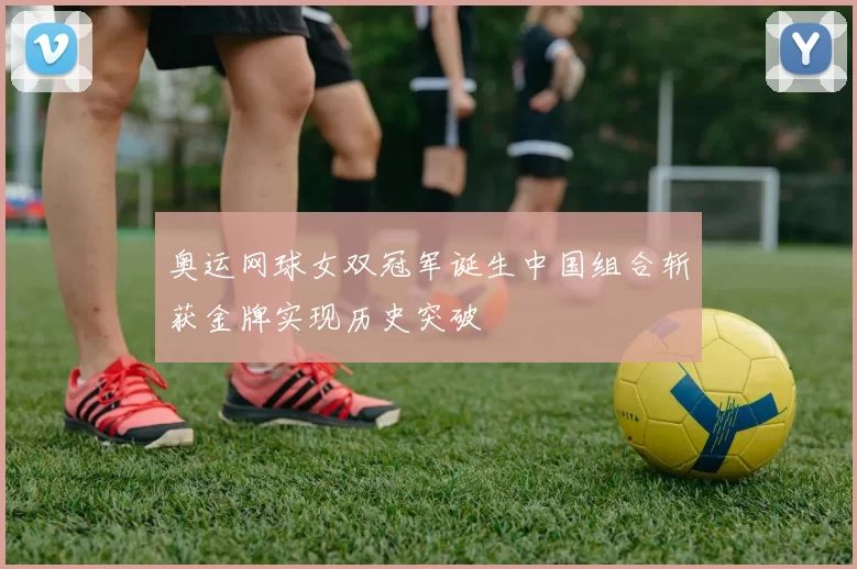 奥运网球女双冠军诞生中国组合斩获金牌实现历史突破