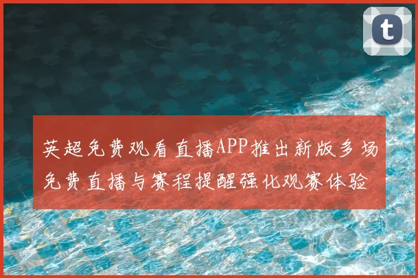 英超免费观看直播APP推出新版多场免费直播与赛程提醒强化观赛体验