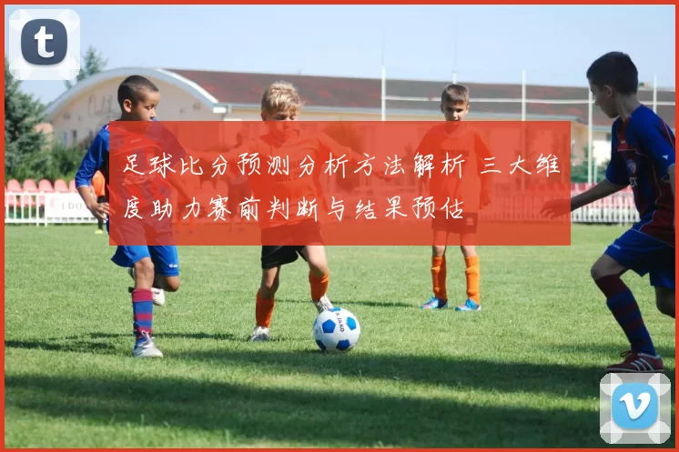 足球比分预测分析方法解析 三大维度助力赛前判断与结果预估