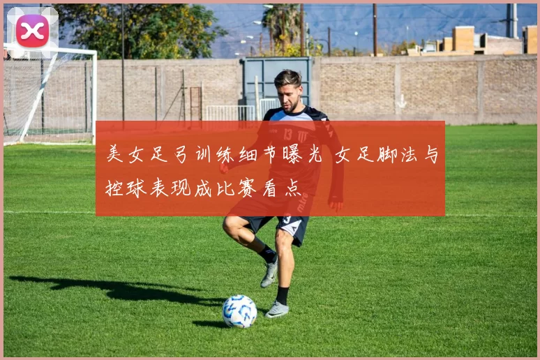 美女足弓训练细节曝光 女足脚法与控球表现成比赛看点