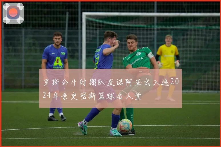 罗斯公牛时期队友诺阿正式入选2024年奈史密斯篮球名人堂