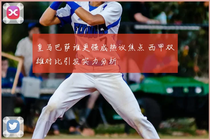 皇马巴萨谁更强成热议焦点 西甲双雄对比引发实力分析