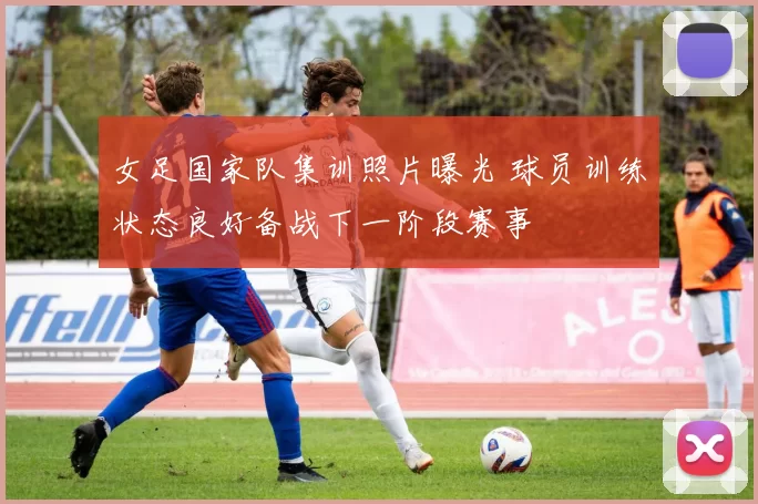 女足国家队集训照片曝光 球员训练状态良好备战下一阶段赛事