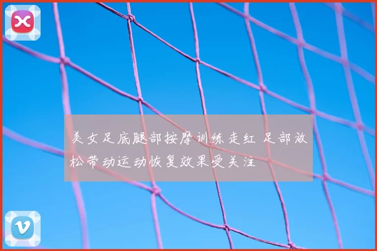 美女足底腿部按摩训练走红 足部放松带动运动恢复效果受关注