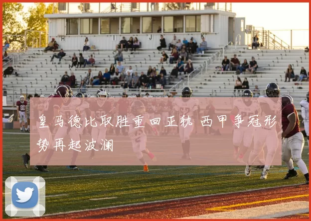 皇马德比取胜重回正轨 西甲争冠形势再起波澜