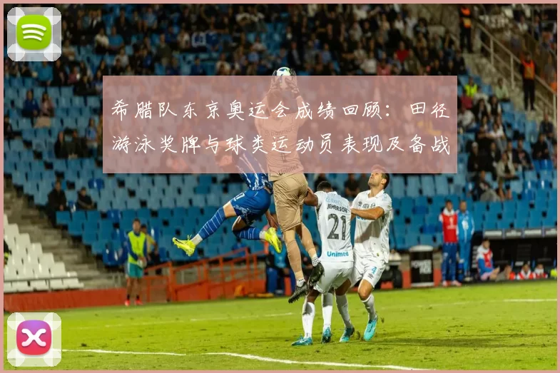 希腊队东京奥运会成绩回顾：田径游泳奖牌与球类运动员表现及备战看点