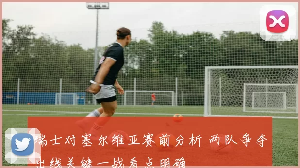 瑞士对塞尔维亚赛前分析 两队争夺出线关键一战看点明确