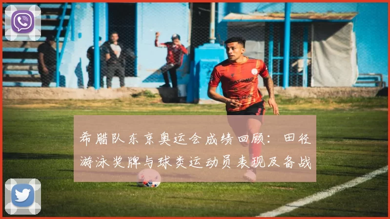 希腊队东京奥运会成绩回顾：田径游泳奖牌与球类运动员表现及备战看点