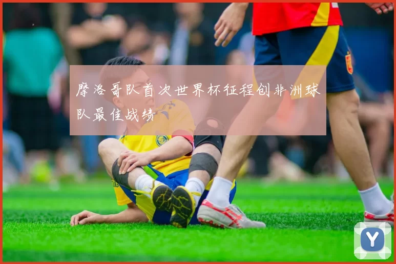 摩洛哥队首次世界杯征程创非洲球队最佳战绩