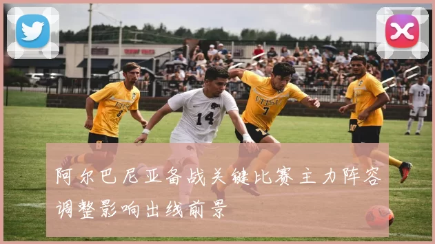 阿尔巴尼亚备战关键比赛主力阵容调整影响出线前景