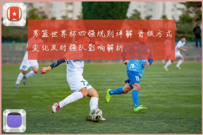 男篮世界杯四强规则详解 晋级方式变化及对强队影响解析