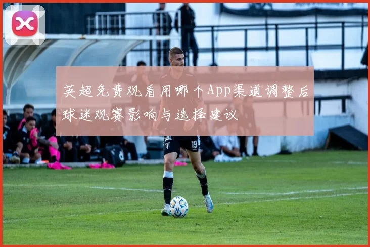 英超免费观看用哪个App渠道调整后球迷观赛影响与选择建议