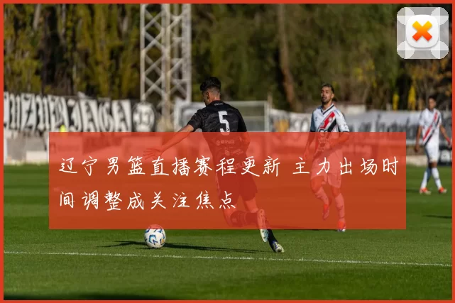 辽宁男篮直播赛程更新 主力出场时间调整成关注焦点