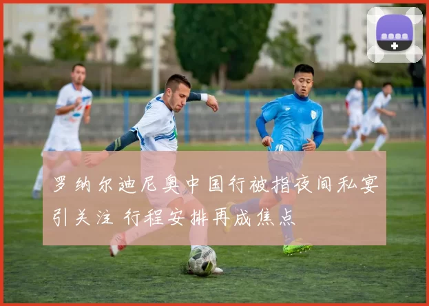 罗纳尔迪尼奥中国行被指夜间私宴引关注 行程安排再成焦点