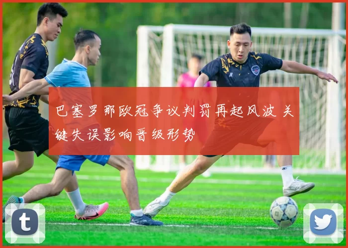 巴塞罗那欧冠争议判罚再起风波 关键失误影响晋级形势