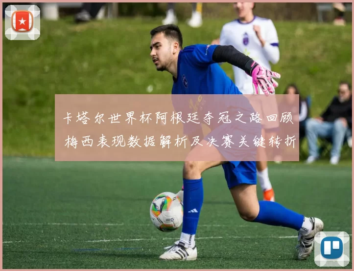 卡塔尔世界杯阿根廷夺冠之路回顾 梅西表现数据解析及决赛关键转折