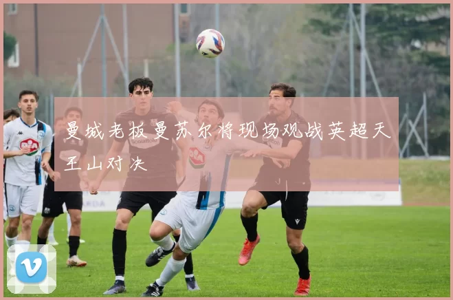 曼城老板曼苏尔将现场观战英超天王山对决