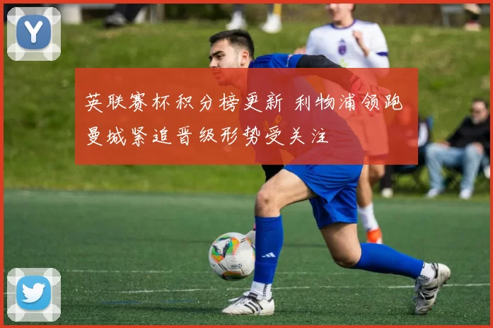 英联赛杯积分榜更新 利物浦领跑 曼城紧追晋级形势受关注