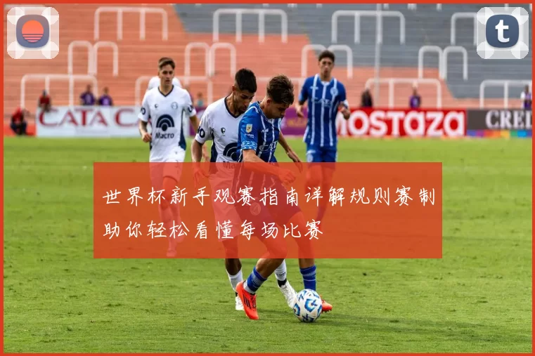 世界杯新手观赛指南详解规则赛制助你轻松看懂每场比赛