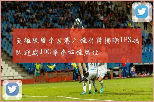 英雄联盟季后赛八强对阵揭晓TES战队迎战JDG争夺四强席位