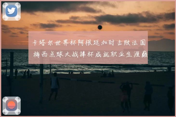 卡塔尔世界杯阿根廷加时击败法国 梅西点球大战捧杯成就职业生涯巅峰